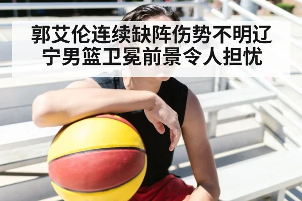 郭艾伦连续缺阵伤势不明辽宁男篮卫冕前景令人担忧 - YABO SPORTS